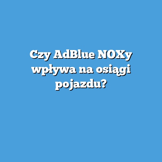 Czy AdBlue NOXy wpływa na osiągi pojazdu?