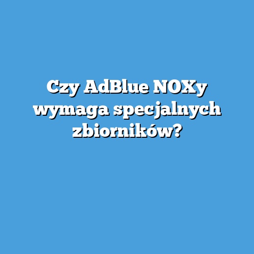 Czy AdBlue NOXy wymaga specjalnych zbiorników?