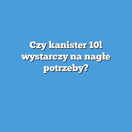 Czy kanister 10l wystarczy na nagłe potrzeby?