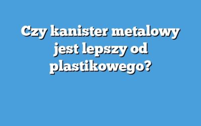 Czy kanister metalowy jest lepszy od plastikowego?