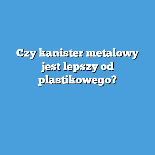 Czy kanister metalowy jest lepszy od plastikowego?