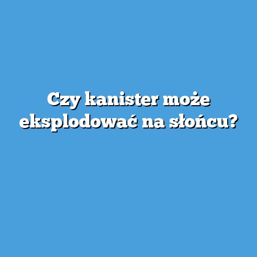 Czy kanister może eksplodować na słońcu?