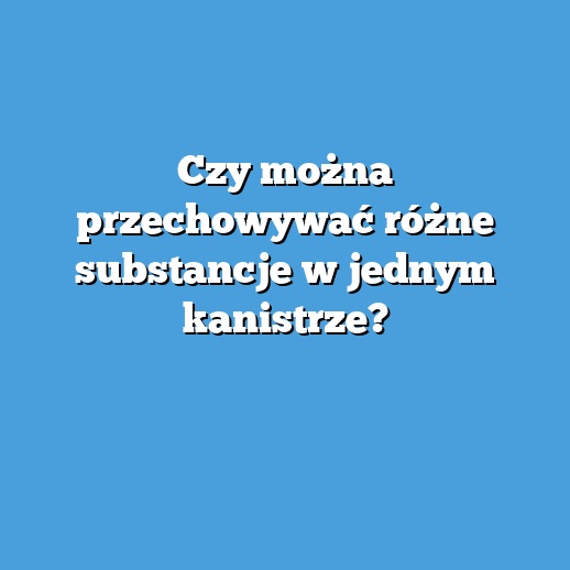 Czy można przechowywać różne substancje w jednym kanistrze?