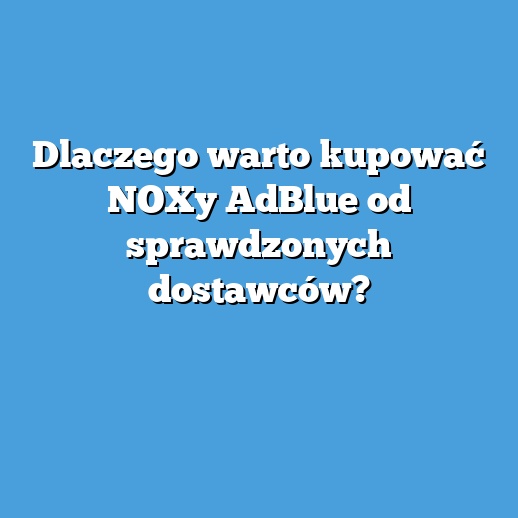 Dlaczego warto kupować NOXy AdBlue od sprawdzonych dostawców?