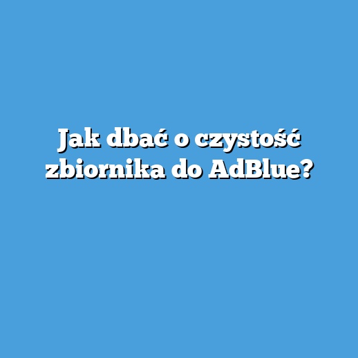 Jak dbać o czystość zbiornika do AdBlue?