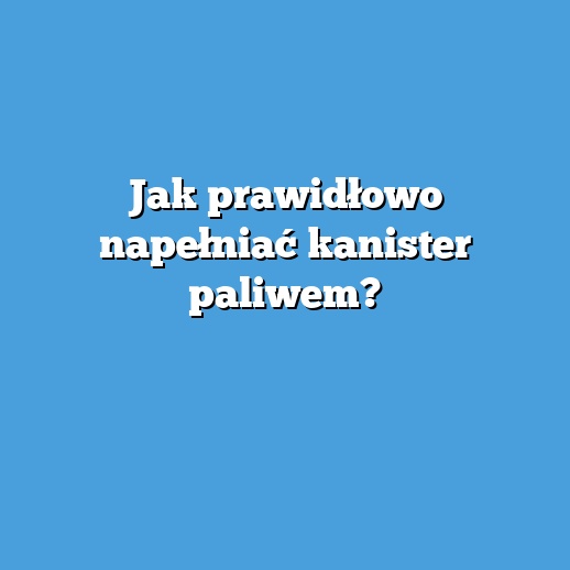 Jak prawidłowo napełniać kanister paliwem?