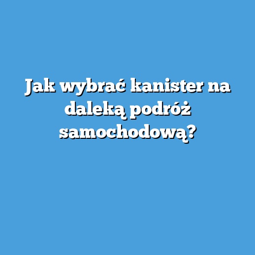 Jak wybrać kanister na daleką podróż samochodową?