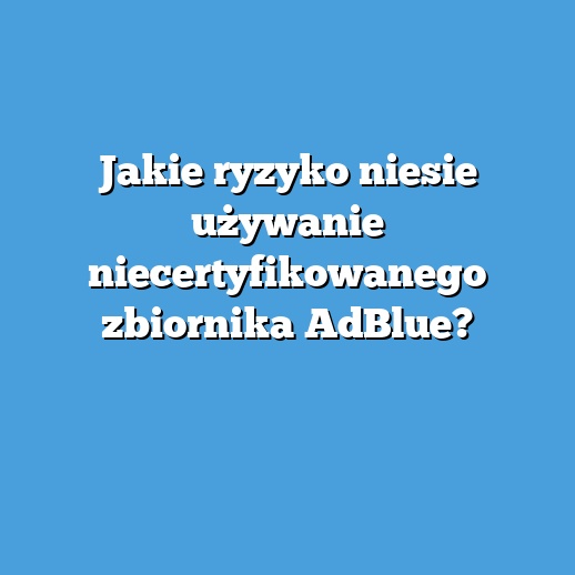 Jakie ryzyko niesie używanie niecertyfikowanego zbiornika AdBlue?