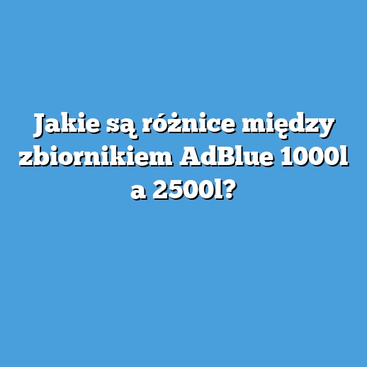 Jakie są różnice między zbiornikiem AdBlue 1000l a 2500l?