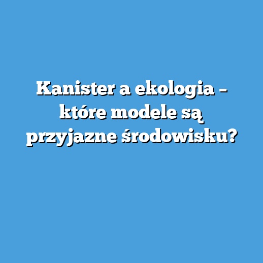 Kanister a ekologia – które modele są przyjazne środowisku?