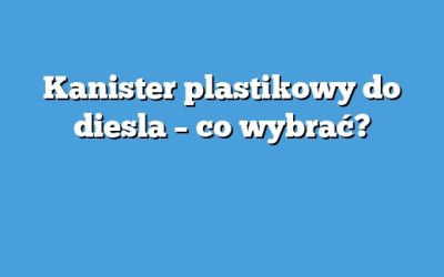 Kanister plastikowy do diesla – co wybrać?