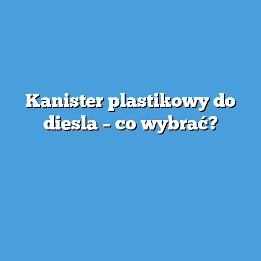 Kanister plastikowy do diesla – co wybrać?