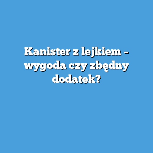 Kanister z lejkiem – wygoda czy zbędny dodatek?