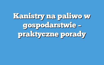 Kanistry na paliwo w gospodarstwie – praktyczne porady