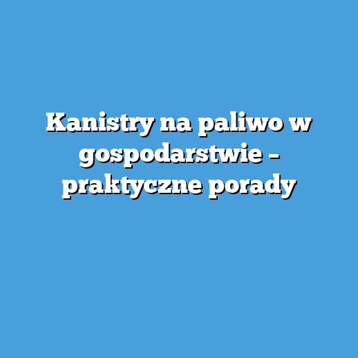 Kanistry na paliwo w gospodarstwie – praktyczne porady