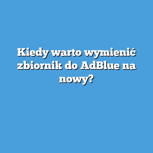 Kiedy warto wymienić zbiornik do AdBlue na nowy?