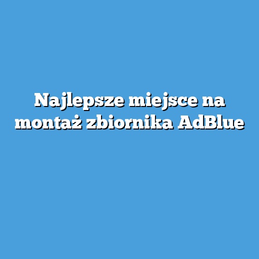 Najlepsze miejsce na montaż zbiornika AdBlue