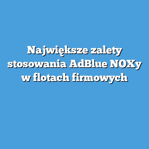 Największe zalety stosowania AdBlue NOXy w flotach firmowych