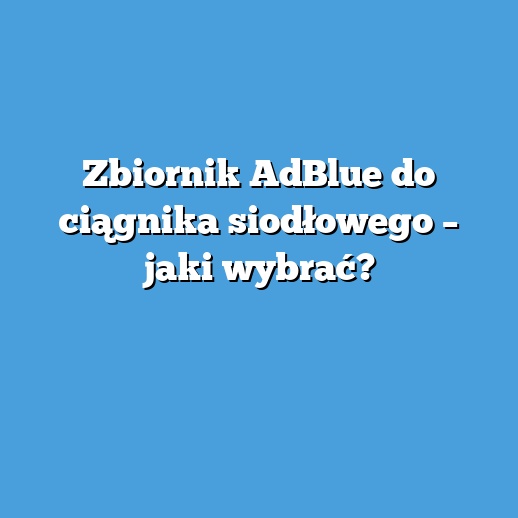 Zbiornik AdBlue do ciągnika siodłowego – jaki wybrać?