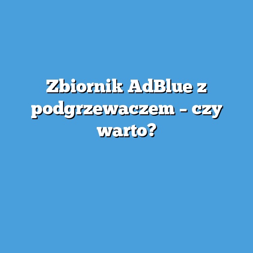 Zbiornik AdBlue z podgrzewaczem – czy warto?