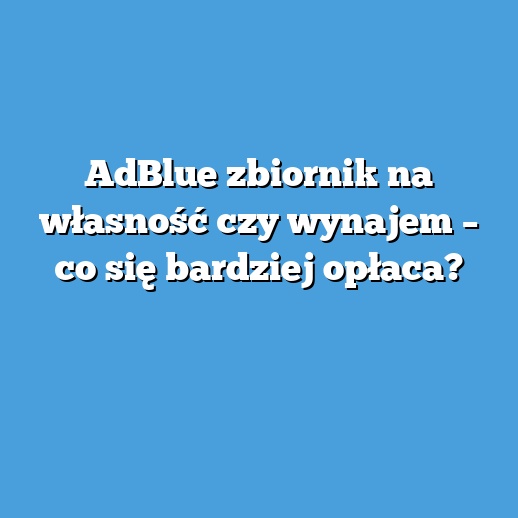 AdBlue zbiornik na własność czy wynajem – co się bardziej opłaca?