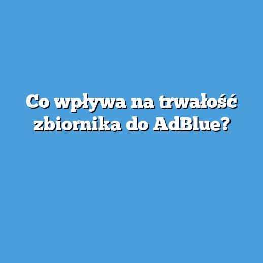 Co wpływa na trwałość zbiornika do AdBlue?