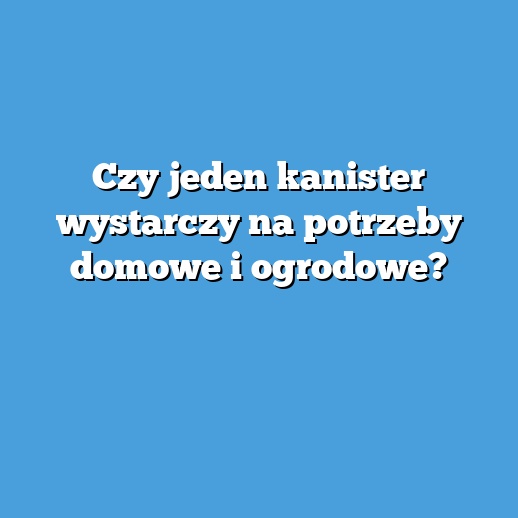 Czy jeden kanister wystarczy na potrzeby domowe i ogrodowe?