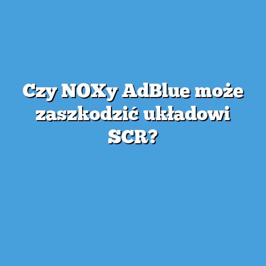 Czy NOXy AdBlue może zaszkodzić układowi SCR?