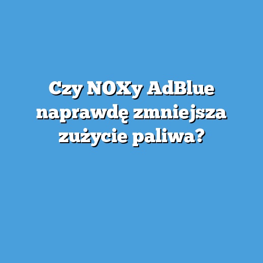Czy NOXy AdBlue naprawdę zmniejsza zużycie paliwa?