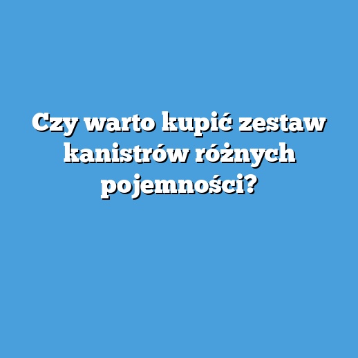 Czy warto kupić zestaw kanistrów różnych pojemności?