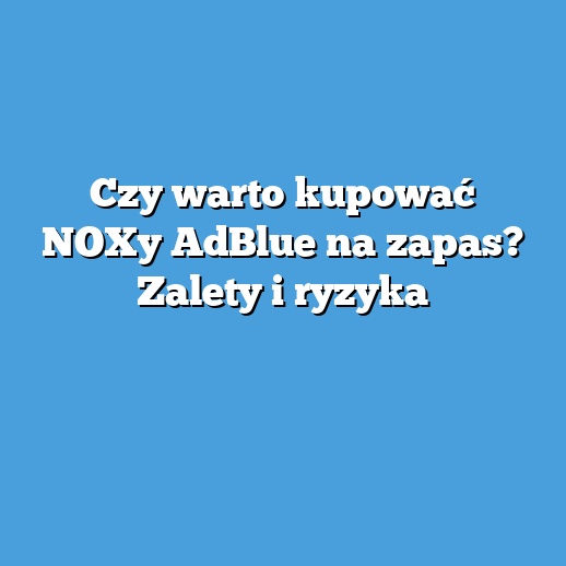 Czy warto kupować NOXy AdBlue na zapas? Zalety i ryzyka