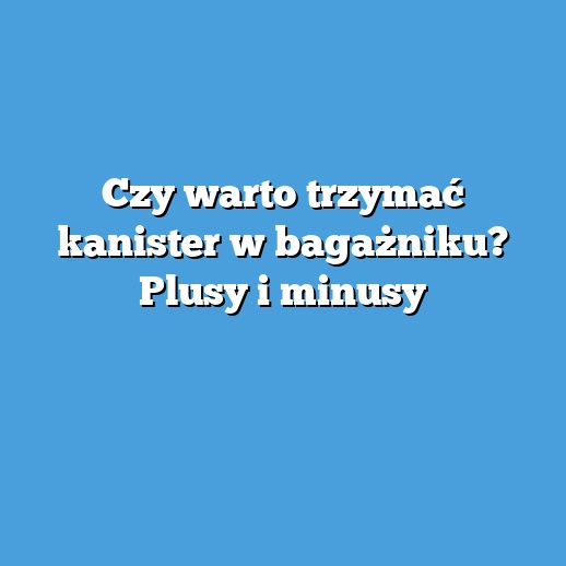 Czy warto trzymać kanister w bagażniku? Plusy i minusy