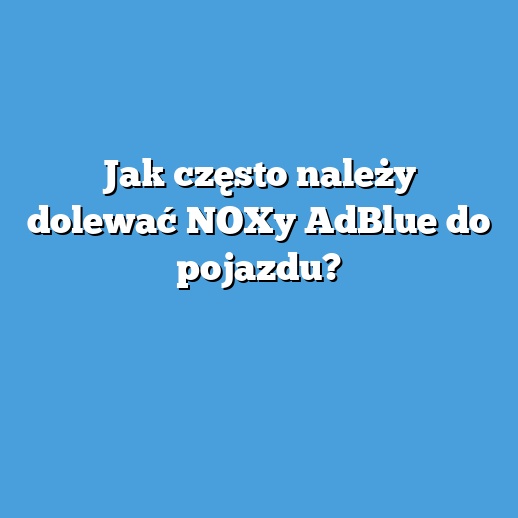 Jak często należy dolewać NOXy AdBlue do pojazdu?