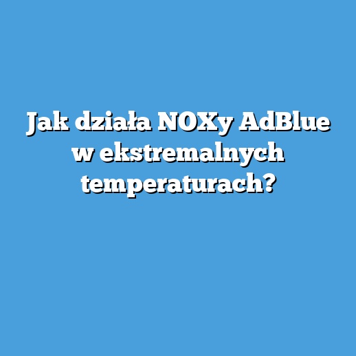 Jak działa NOXy AdBlue w ekstremalnych temperaturach?