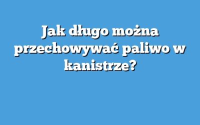 Jak długo można przechowywać paliwo w kanistrze?