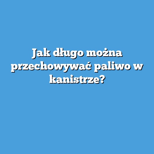 Jak długo można przechowywać paliwo w kanistrze?