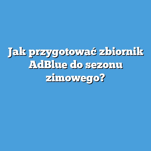 Jak przygotować zbiornik AdBlue do sezonu zimowego?
