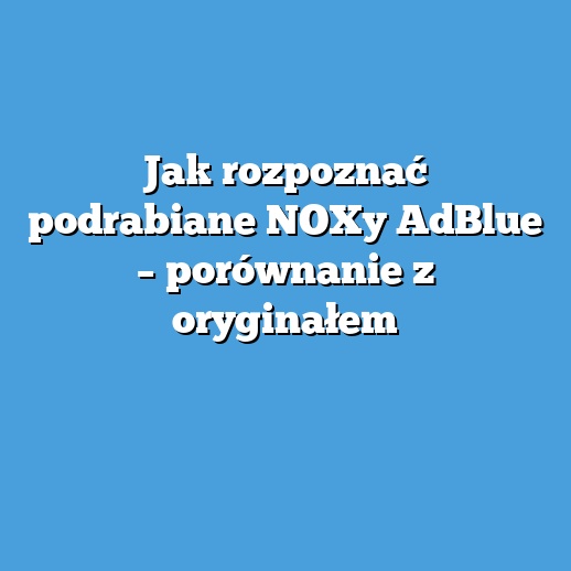 Jak rozpoznać podrabiane NOXy AdBlue – porównanie z oryginałem
