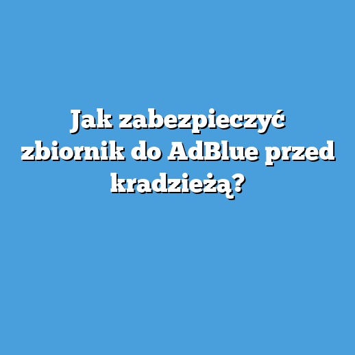 Jak zabezpieczyć zbiornik do AdBlue przed kradzieżą?