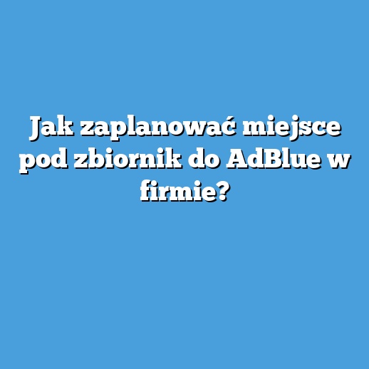 Jak zaplanować miejsce pod zbiornik do AdBlue w firmie?