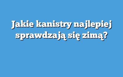 Jakie kanistry najlepiej sprawdzają się zimą?