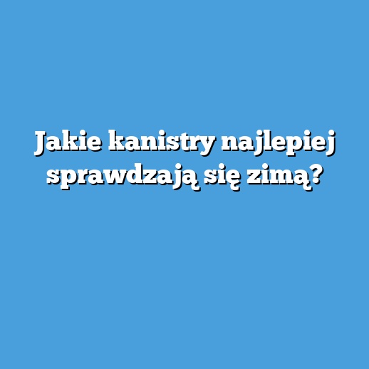 Jakie kanistry najlepiej sprawdzają się zimą?