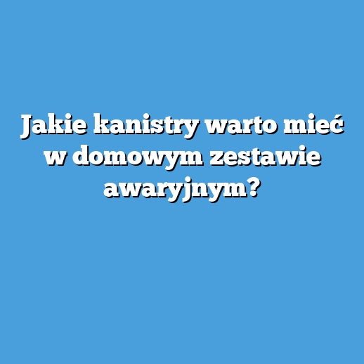 Jakie kanistry warto mieć w domowym zestawie awaryjnym?