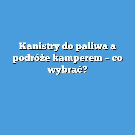 Kanistry do paliwa a podróże kamperem – co wybrać?