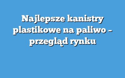 Najlepsze kanistry plastikowe na paliwo – przegląd rynku