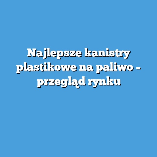 Najlepsze kanistry plastikowe na paliwo – przegląd rynku