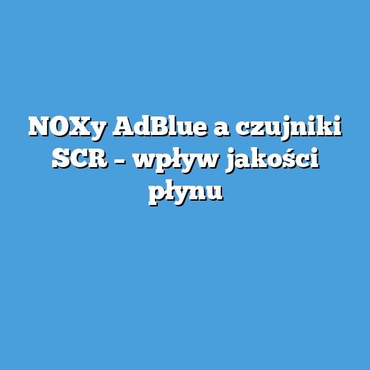NOXy AdBlue a czujniki SCR – wpływ jakości płynu