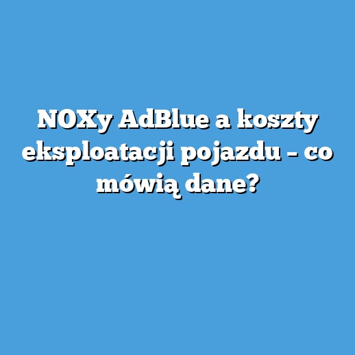 NOXy AdBlue a koszty eksploatacji pojazdu – co mówią dane?
