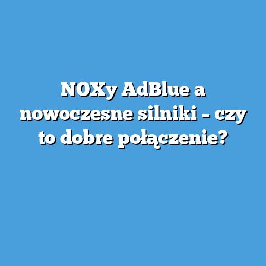 NOXy AdBlue a nowoczesne silniki – czy to dobre połączenie?