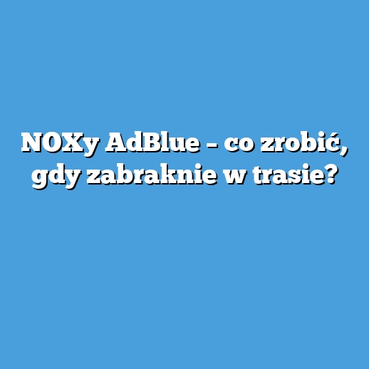 NOXy AdBlue – co zrobić, gdy zabraknie w trasie?